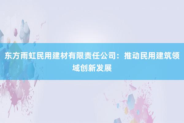 东方雨虹民用建材有限责任公司：推动民用建筑领域创新发展