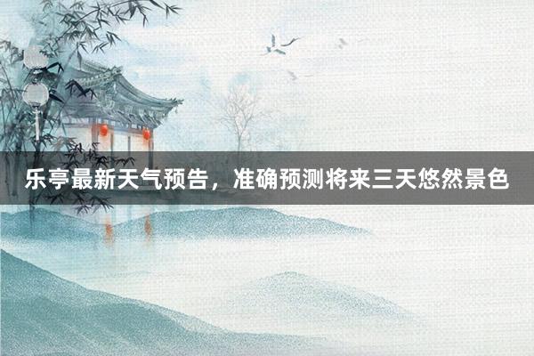 乐亭最新天气预告，准确预测将来三天悠然景色